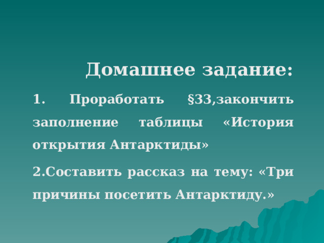  Домашнее задание: 1. Проработать §33,закончить заполнение таблицы «История открытия Антарктиды» 2.Составить рассказ на тему: «Три причины посетить Антарктиду.» 