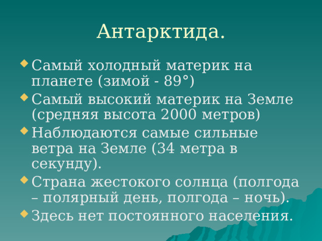 Антарктида. Самый холодный материк на планете (зимой - 89°) Самый высокий материк на Земле (средняя высота 2000 метров) Наблюдаются самые сильные ветра на Земле (34 метра в секунду). Страна жестокого солнца (полгода – полярный день, полгода – ночь). Здесь нет постоянного населения. 