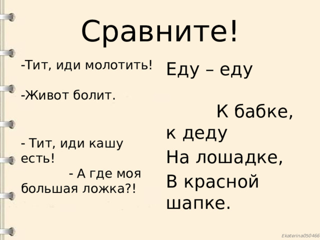 Сравните!  Тит, иди молотить!  Живот болит.   Тит, иди кашу есть!  А где моя большая ложка?! Еду – еду К бабке, к деду На лошадке, В красной шапке. 