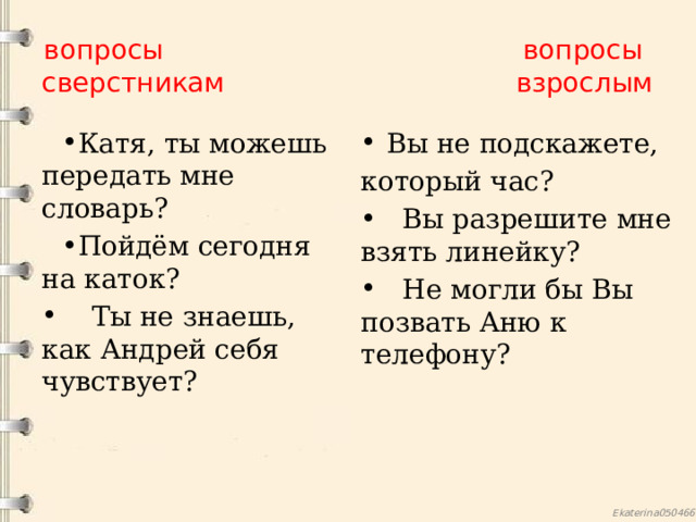 вопросы вопросы  сверстникам взрослым Катя, ты можешь передать мне словарь? Пойдём сегодня на каток? Вы не подскажете,  Ты не знаешь, как Андрей себя чувствует? который час?  Вы разрешите мне взять линейку?  Не могли бы Вы позвать Аню к телефону? 