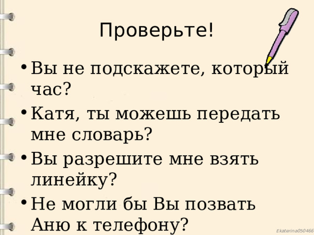 Проверьте! Вы не подскажете, который час? Катя, ты можешь передать мне словарь? Вы разрешите мне взять линейку? Не могли бы Вы позвать Аню к телефону? 