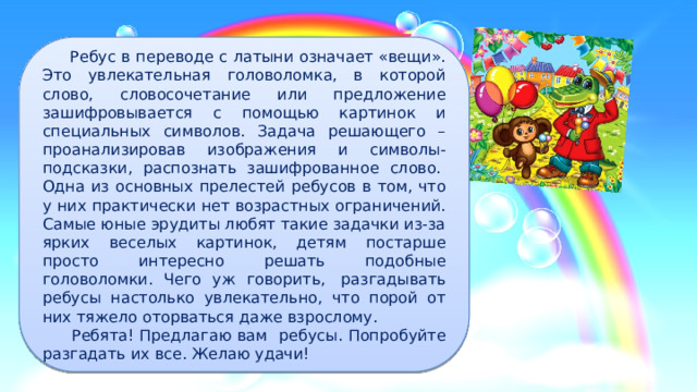  Ребус в переводе с латыни означает «вещи». Это увлекательная головоломка, в которой слово, словосочетание или предложение зашифровывается с помощью картинок и специальных символов. Задача решающего – проанализировав изображения и символы-подсказки, распознать зашифрованное слово.  Одна из основных прелестей ребусов в том, что у них практически нет возрастных ограничений. Самые юные эрудиты любят такие задачки из-за ярких веселых картинок, детям постарше просто интересно решать подобные головоломки. Чего уж говорить,  разгадывать ребусы настолько увлекательно, что порой от них тяжело оторваться даже взрослому.  Ребята! Предлагаю вам ребусы. Попробуйте разгадать их все. Желаю удачи! 