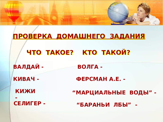 ПРОВЕРКА ДОМАШНЕГО ЗАДАНИЯ ЧТО ТАКОЕ? КТО ТАКОЙ? ВАЛДАЙ -  ВОЛГА - КИВАЧ - ФЕРСМАН А.Е. -  КИЖИ - “ МАРЦИАЛЬНЫЕ ВОДЫ” -  СЕЛИГЕР -  “ БАРАНЬИ ЛБЫ” - 