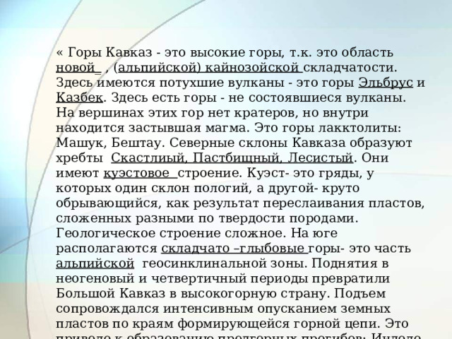 « Горы Кавказ - это высокие горы, т.к. это область новой_ , ( альпийской) кайнозойской складчатости. Здесь имеются потухшие вулканы - это горы Эльбрус и Казбек . Здесь есть горы - не состоявшиеся вулканы. На вершинах этих гор нет кратеров, но внутри находится застывшая магма. Это горы лакктолиты: Машук, Бештау. Северные склоны Кавказа образуют хребты Скастлиый, Пастбищный, Лесистый . Они имеют куэстовое строение. Куэст- это гряды, у которых один склон пологий, а другой- круто обрывающийся, как результат переслаивания пластов, сложенных разными по твердости породами. Геологическое строение сложное. На юге располагаются складчато –глыбовые горы- это часть альпийской геосинклинальной зоны. Поднятия в неогеновый и четвертичный периоды превратили Большой Кавказ в высокогорную страну. Подъем сопровождался интенсивным опусканием земных пластов по краям формирующейся горной цепи. Это привело к образованию предгорных прогибов: Индоло-Кубанского и Терско-Каспийского.» 