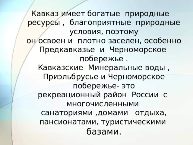 Кавказ имеет богатые природные ресурсы , благоприятные природные условия, поэтому  он освоен и плотно заселен, особенно Предкавказье и Черноморское побережье .  Кавказские Минеральные воды , Приэльбрусье и Черноморское побережье- это  рекреационный район России с многочисленными санаториями ,домами отдыха,  пансионатами, туристическими базами.   
