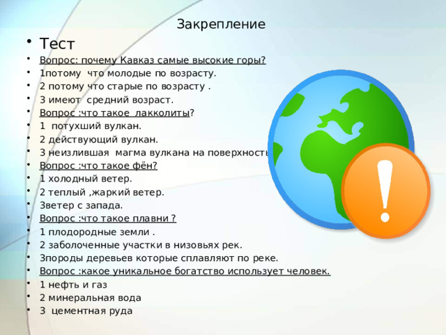Закрепление   Тест Вопрос: почему Кавказ самые высокие горы? 1потому что молодые по возрасту. 2 потому что старые по возрасту . 3 имеют средний возраст. Вопрос :что такое лакколиты ? 1 потухший вулкан. 2 действующий вулкан. 3 неизлившая магма вулкана на поверхность. Вопрос :что такое фён? 1 холодный ветер. 2 теплый ,жаркий ветер. 3ветер с запада. Вопрос :что такое плавни ? 1 плодородные земли . 2 заболоченные участки в низовьях рек. 3породы деревьев которые сплавляют по реке. Вопрос :какое уникальное богатство использует человек. 1 нефть и газ 2 минеральная вода 3 цементная руда  