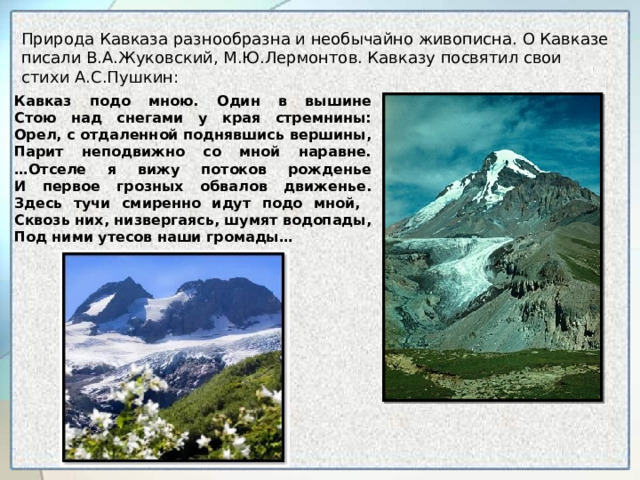 Природа Кавказа разнообразна и необычайно живописна. О Кавказе писали В.А.Жуковский, М.Ю.Лермонтов. Кавказу посвятил свои стихи А.С.Пушкин: Кавказ подо мною. Один в вышине  Стою над снегами у края стремнины:  Орел, с отдаленной поднявшись вершины,  Парит неподвижно со мной наравне.  …Отселе я вижу потоков рожденье  И первое грозных обвалов движенье.  Здесь тучи смиренно идут подо мной,  Сквозь них, низвергаясь, шумят водопады,  Под ними утесов наши громады… 