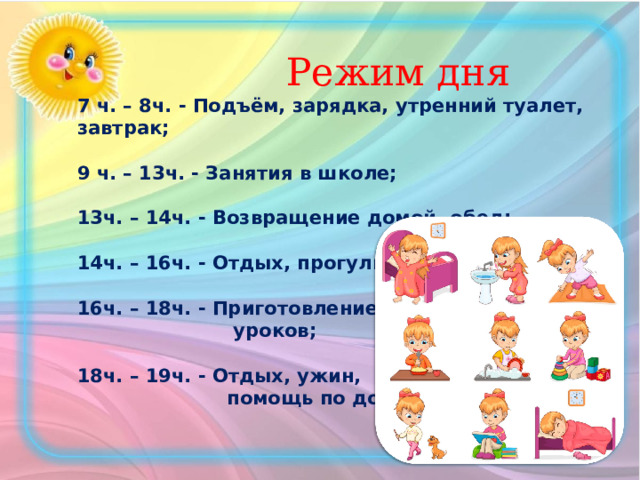  Режим дня  7 ч. – 8ч. - Подъём, зарядка, утренний туалет, завтрак;   9 ч. – 13ч. - Занятия в школе;   13ч. – 14ч. - Возвращение домой, обед;   14ч. – 16ч. - Отдых, прогулка;   16ч. – 18ч. - Приготовление  уроков;   18ч. – 19ч. - Отдых, ужин,  помощь по дому;    
