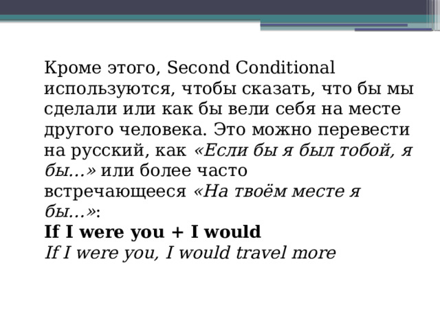 Кроме этого, Second Conditional используются, чтобы сказать, что бы мы сделали или как бы вели себя на месте другого человека. Это можно перевести на русский, как  «Если бы я был тобой, я бы…»  или более часто встречающееся  «На твоём месте я бы…» : If I were you + I would If I were you, I would travel more 