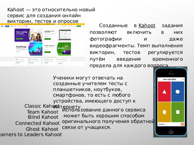 Kahoot — это относительно новый сервис для создания онлайн викторин, тестов и опросов Созданные в  Kahoot задания позволяют включить в них фотографии и даже видеофрагменты. Темп выполнения викторин, тестов регулируется путём введения временного предела для каждого вопроса. Ученики могут отвечать на созданные учителем тесты с планшетников, ноутбуков, смартфонов, то есть с любого устройства, имеющего доступ к Интернету Classic Kahoot Использование данного сервиса  может быть хорошим способом оригинального получения обратной связи от учащихся. Team Kahoot Blind Kahoot Connected Kahoot Ghost Kahoot Learners to Leaders Kahoot 