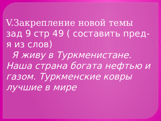 V.Закрепление новой темы  зад 9 стр 49 ( составить пред-я из слов)  Я живу в Туркменистане. Наша страна богата нефтью и газом. Туркменские ковры лучшие в мире 