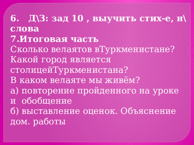 6. Д\З: зад 10 , выучить стих-е, н\слова Итоговая часть Сколько велаятов вТуркменистане? Какой город является столицейТуркменистана? В каком велаяте мы живём? а) повторение пройденного на уроке и обобщение б) выставление оценок. Объяснение дом. работы 