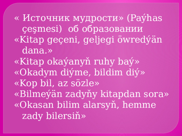 « Источник мудрости» (Paýhas çeşmesi) об образовании «Kitap geçeni, geljegi öwredýän dana.» «Kitap okaýanyň ruhy baý» «Okadym diýme, bildim diý» «Kop bil, az sözle» «Bilmeýän zadyňy kitapdan sora» «Okasan bilim alarsyň, hemme zady bilersiň» 