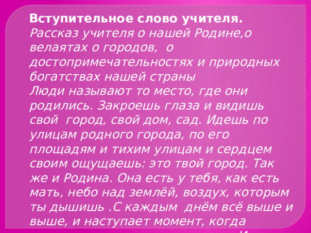 Вступительное слово учителя. Рассказ учителя о нашей Родине,о велаятах о городов, о достопримечательностях и природных богатствах нашей страны Люди называют то место, где они родились. Закроешь глаза и видишь свой город, свой дом, сад. Идешь по улицам родного города, по его площадям и тихим улицам и сердцем своим ощущаешь: это твой город. Так же и Родина. Она есть у тебя, как есть мать, небо над землёй, воздух, которым ты дышишь .С каждым  днём всё выше и выше, и наступает момент, когда сердце  наполняется радостью. И всегда хочешь говорить Ты моя единственная любимая солнечная Туркмения . 