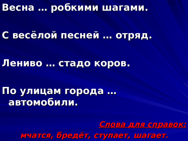 Весна … робкими шагами.  С весёлой песней … отряд.  Лениво … стадо коров.  По улицам города … автомобили.  Слова для справок: мчатся, бредёт, ступает, шагает. 