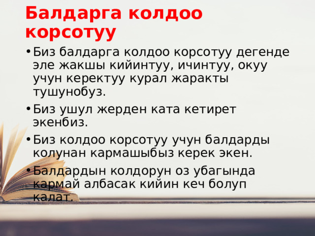 Балдарга колдоо корсотуу Биз балдарга колдоо корсотуу дегенде эле жакшы кийинтуу, ичинтуу, окуу учун керектуу курал жаракты тушунобуз. Биз ушул жерден ката кетирет экенбиз. Биз колдоо корсотуу учун балдарды колунан кармашыбыз керек экен. Балдардын колдорун оз убагында кармай албасак кийин кеч болуп калат. 