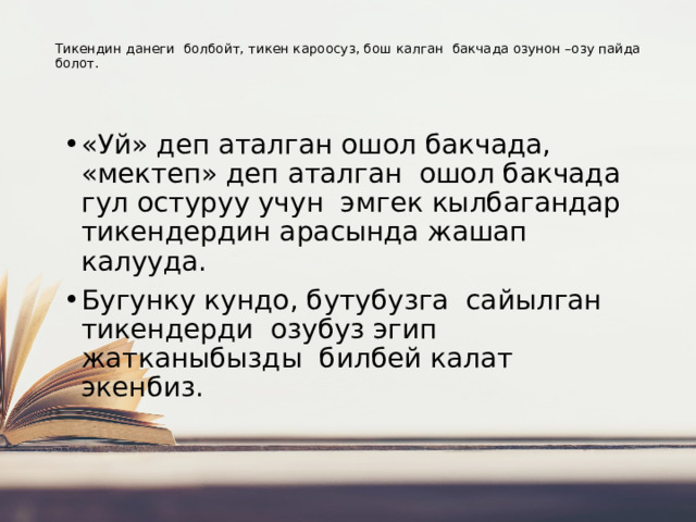   Тикендин данеги болбойт, тикен кароосуз, бош калган бакчада озунон –озу пайда болот.   «Уй» деп аталган ошол бакчада, «мектеп» деп аталган ошол бакчада гул остуруу учун эмгек кылбагандар тикендердин арасында жашап калууда. Бугунку кундо, бутубузга сайылган тикендерди озубуз эгип жатканыбызды билбей калат экенбиз. 