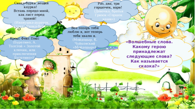 Раз, два, три горшочек, вари! (Девочка, братья Гримм «Горшок каши») Сивка-бурка ,вещий каурка! Встань передо мной, как лист перед травой!  (Иванушка-дурачок, сказка «Сивка-бурка») Вот теперь тебя люблю я, вот теперь тебя хвалю я. (Мойдодыр, К. Чуйковский «Мойдодыр») Крекс Фекс Пекс (Буратино, А. Толстой « Золотой ключик, или приключения Буратино») «Волшебные слова.  Какому герою принадлежат следующие слова? Как называется сказка?» 
