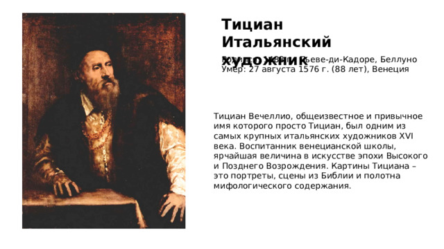 Тициан Итальянский художник Родился: 1488 г., Пьеве-ди-Кадоре, Беллуно Умер: 27 августа 1576 г. (88 лет), Венеция Тициан Вечеллио, общеизвестное и привычное имя которого просто Тициан, был одним из самых крупных итальянских художников XVI века. Воспитанник венецианской школы, ярчайшая величина в искусстве эпохи Высокого и Позднего Возрождения. Картины Тициана – это портреты, сцены из Библии и полотна мифологического содержания. 