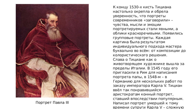 К концу 1530-х кисть Тициана настолько окрепла и обрела уверенность, что портреты современников «заговорили» – чувства, мысли и эмоции портретируемых стали явными, а облики красноречивыми. Появились групповые портреты. Каждая картина была результатом индивидуального подхода мастера буквально во всём: от композиции до колористического решения. Слава о Тициане как о животворящем художнике вышла за пределы Италии. В 1545 году его пригласили в Рим для написания портрета папы, в 1548-м – в Германию для нескольких работ по заказу императора Карла V. Тициан ввёл так понравившийся аристократам конный портрет, ставший впоследствии популярным. Написал портрет умершей к тому времени супруги Карла V – сложную работу со слов вдовца с использованием прижизненных изображений. Портрет Павла III 