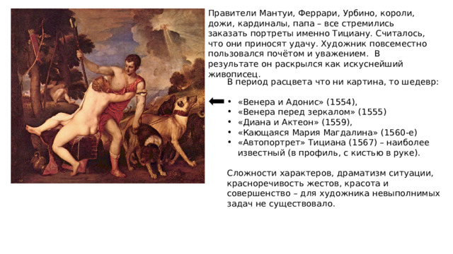 Правители Мантуи, Феррари, Урбино, короли, дожи, кардиналы, папа – все стремились заказать портреты именно Тициану. Считалось, что они приносят удачу. Художник повсеместно пользовался почётом и уважением. В результате он раскрылся как искуснейший живописец. В период расцвета что ни картина, то шедевр: «Венера и Адонис» (1554), «Венера перед зеркалом» (1555) «Диана и Актеон» (1559), «Кающаяся Мария Магдалина» (1560-е) «Автопортрет» Тициана (1567) – наиболее известный (в профиль, с кистью в руке). Сложности характеров, драматизм ситуации, красноречивость жестов, красота и совершенство – для художника невыполнимых задач не существовало. 