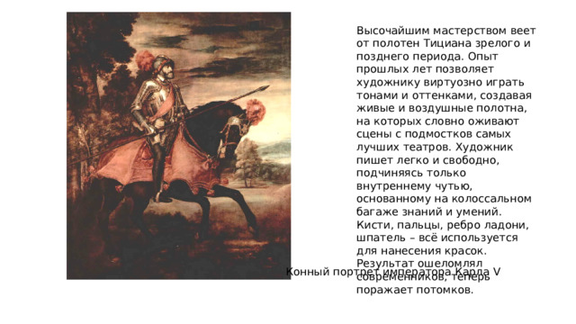 Высочайшим мастерством веет от полотен Тициана зрелого и позднего периода. Опыт прошлых лет позволяет художнику виртуозно играть тонами и оттенками, создавая живые и воздушные полотна, на которых словно оживают сцены с подмостков самых лучших театров. Художник пишет легко и свободно, подчиняясь только внутреннему чутью, основанному на колоссальном багаже знаний и умений. Кисти, пальцы, ребро ладони, шпатель – всё используется для нанесения красок. Результат ошеломлял современников, теперь поражает потомков. Конный портрет императора Карла V 
