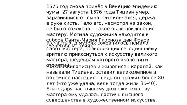 1575 год снова принёс в Венецию эпидемию чумы. 27 августа 1576 года Тициан умер, заразившись от сына. Он скончался, держа в руке кисть. Тело его, несмотря на закон, не было сожжено – такое было поклонение мастеру. Могила художника находится в соборе Санта-Мария Глориоза деи Фрари (Венеция, Италия). К счастью, в музеях сохранилось немало работ мастера, позволяющих сегодняшнему зрителю прикоснуться к искусству великого мастера, шедеврам которого около пяти столетий. Король живописцев и живописец королей, как называли Тициана, оставил великолепное и объёмное наследие – ведь он прожил более 80 лет (что уже удача, ведь тогда жили 35-40). Благодаря настоящему долгожительству мастера ему удалось достичь высшего совершенства в художественном искусстве. 