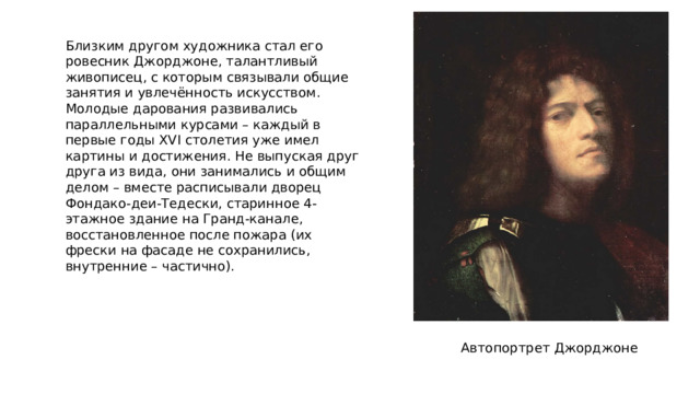 Близким другом художника стал его ровесник Джорджоне, талантливый живописец, с которым связывали общие занятия и увлечённость искусством. Молодые дарования развивались параллельными курсами – каждый в первые годы XVI столетия уже имел картины и достижения. Не выпуская друг друга из вида, они занимались и общим делом – вместе расписывали дворец Фондако-деи-Тедески, старинное 4-этажное здание на Гранд-канале, восстановленное после пожара (их фрески на фасаде не сохранились, внутренние – частично). Автопортрет Джорджоне 