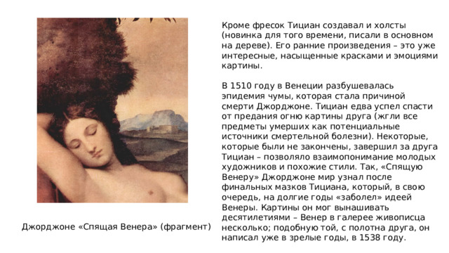 Кроме фресок Тициан создавал и холсты (новинка для того времени, писали в основном на дереве). Его ранние произведения – это уже интересные, насыщенные красками и эмоциями картины. В 1510 году в Венеции разбушевалась эпидемия чумы, которая стала причиной смерти Джорджоне. Тициан едва успел спасти от предания огню картины друга (жгли все предметы умерших как потенциальные источники смертельной болезни). Некоторые, которые были не закончены, завершил за друга Тициан – позволяло взаимопонимание молодых художников и похожие стили. Так, «Спящую Венеру» Джорджоне мир узнал после финальных мазков Тициана, который, в свою очередь, на долгие годы «заболел» идеей Венеры. Картины он мог вынашивать десятилетиями – Венер в галерее живописца несколько; подобную той, с полотна друга, он написал уже в зрелые годы, в 1538 году. Джорджоне «Спящая Венера» (фрагмент) 