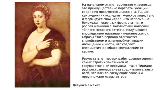 На начальном этапе творчество живописца – это преимущественно портреты женщин, среди них появляются и мадонны. Тициан как художник исследует женское лицо, тело и формирует свой идеал. Это непременно белокожая, округлых форм, статная и рослая женщина с золотистыми волосами тёплого медового оттенка, получившего впоследствии название «тициановского». Образы этого периода отличаются спокойствием и жизнелюбием, краски насыщенны и чисты, что создаёт оптимистичное общее впечатление от картин. Результаты от первых работ удовлетворяли самых строгих заказчиков из государственной верхушки – так о Тициане распространялась слава среди влиятельных особ, что влекло следующие заказы и преумножало лавры автора. Девушка в мехах 