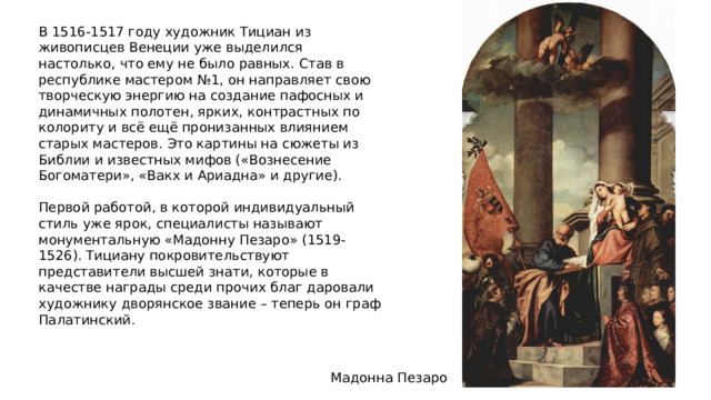 В 1516-1517 году художник Тициан из живописцев Венеции уже выделился настолько, что ему не было равных. Став в республике мастером №1, он направляет свою творческую энергию на создание пафосных и динамичных полотен, ярких, контрастных по колориту и всё ещё пронизанных влиянием старых мастеров. Это картины на сюжеты из Библии и известных мифов («Вознесение Богоматери», «Вакх и Ариадна» и другие). Первой работой, в которой индивидуальный стиль уже ярок, специалисты называют монументальную «Мадонну Пезаро» (1519-1526). Тициану покровительствуют представители высшей знати, которые в качестве награды среди прочих благ даровали художнику дворянское звание – теперь он граф Палатинский. Мадонна Пезаро 