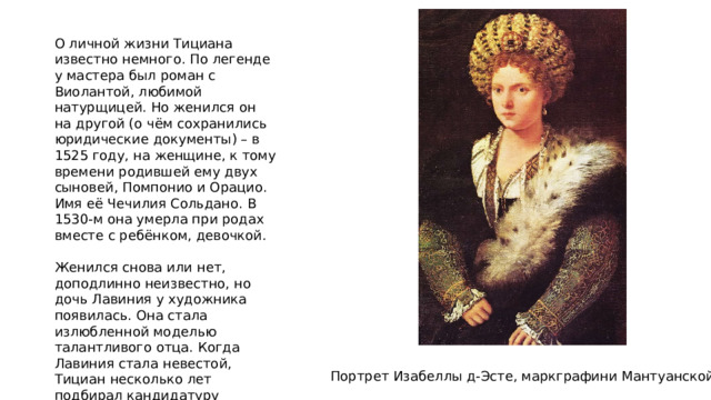 О личной жизни Тициана известно немного. По легенде у мастера был роман с Виолантой, любимой натурщицей. Но женился он на другой (о чём сохранились юридические документы) – в 1525 году, на женщине, к тому времени родившей ему двух сыновей, Помпонио и Орацио. Имя её Чечилия Сольдано. В 1530-м она умерла при родах вместе с ребёнком, девочкой. Женился снова или нет, доподлинно неизвестно, но дочь Лавиния у художника появилась. Она стала излюбленной моделью талантливого отца. Когда Лавиния стала невестой, Тициан несколько лет подбирал кандидатуру жениха, одобрив в конце концов порядочного дворянина. Портрет Изабеллы д-Эсте, маркграфини Мантуанской 
