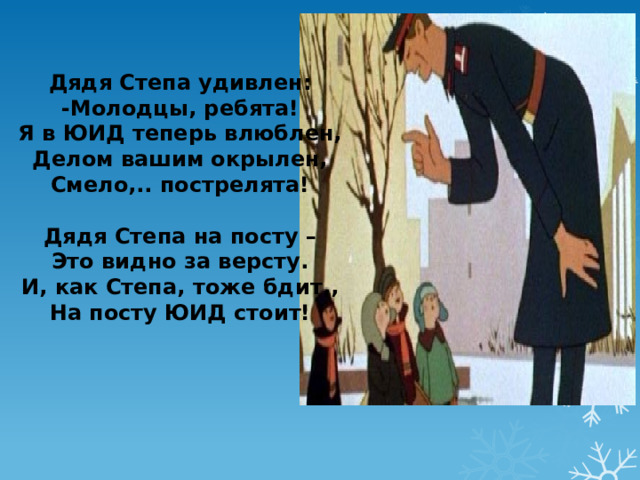 Дядя Степа удивлен: -Молодцы, ребята! Я в ЮИД теперь влюблен, Делом вашим окрылен, Смело,.. пострелята!  Дядя Степа на посту – Это видно за версту. И, как Степа, тоже бдит,, На посту ЮИД стоит! 
