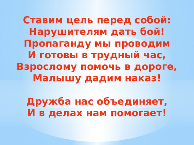 Ставим цель перед собой: Нарушителям дать бой! Пропаганду мы проводим И готовы в трудный час, Взрослому помочь в дороге, Малышу дадим наказ!  Дружба нас объединяет, И в делах нам помогает! 