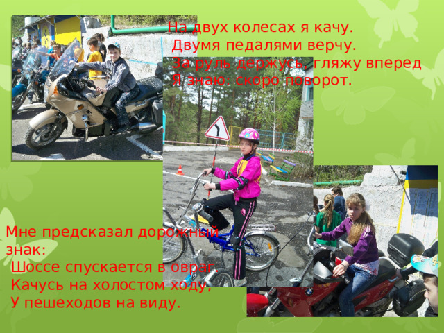 На двух колесах я качу.  Двумя педалями верчу.  За руль держусь, гляжу вперед  Я знаю: скоро поворот. Мне предсказал дорожный знак:  Шоссе спускается в овраг.  Качусь на холостом ходу,  У пешеходов на виду. 