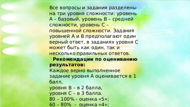 Все вопросы и задания разделены на три уровня сложности: уровень А – базовый, уровень В – средней сложности, уровень С – повышенной сложности. Задания уровней А и В предполагают один верный ответ, в заданиях уровня С может быть как один, так и несколько правильных ответов.  Рекомендации по оцениванию результатов: Каждое верно выполненное задание уровня А оценивается в 1 балл, уровня В – в 2 балла, уровня С – в 3 балла. 80 – 100% - оценка «5»; 60 – 80% - оценка «4»; 40 – 60% - оценка «3»; 0 - 40% - оценка «2». 