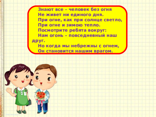  Знают все – человек без огня  Не живет ни единого дня.  При огне, как при солнце светло,  При огне и зимою тепло.  Посмотрите ребята вокруг:  Нам огонь – повседневный наш друг.  Но когда мы небрежны с огнем,  Он становится нашим врагом. 