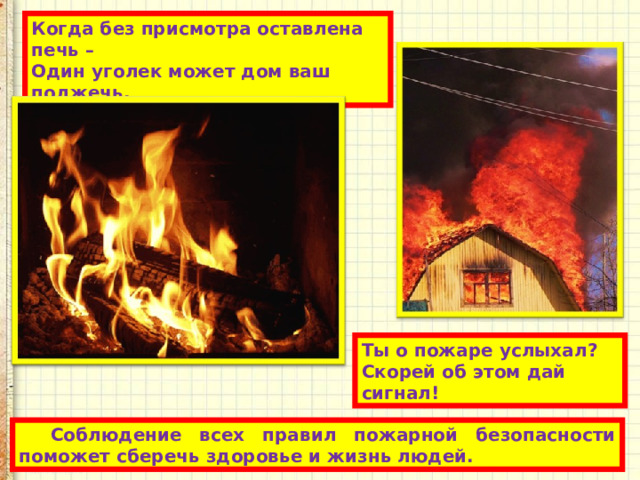 Когда без присмотра оставлена печь –  Один уголек может дом ваш поджечь. Ты о пожаре услыхал?  Скорей об этом дай сигнал! Соблюдение всех правил пожарной безопасности поможет сберечь здоровье и жизнь людей. 