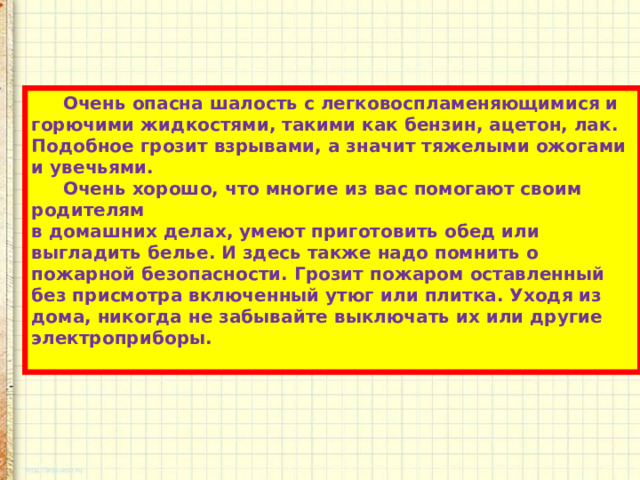 Очень опасна шалость с легковоспламеняющимися и горючими жидкостями, такими как бензин, ацетон, лак. Подобное грозит взрывами, а значит тяжелыми ожогами и увечьями. Очень хорошо, что многие из вас помогают своим родителям  в домашних делах, умеют приготовить обед или выгладить белье. И здесь также надо помнить о пожарной безопасности. Грозит пожаром оставленный без присмотра включенный утюг или плитка. Уходя из дома, никогда не забывайте выключать их или другие электроприборы.  