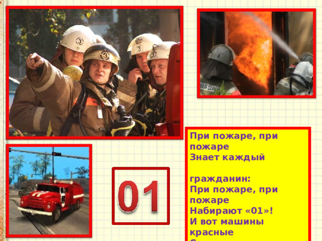 При пожаре, при пожаре  Знает каждый  гражданин:  При пожаре, при пожаре  Набирают «01»!  И вот машины красные  Спешат в места опасные.  Прохожие сторонятся –  Пожарные торопятся! 