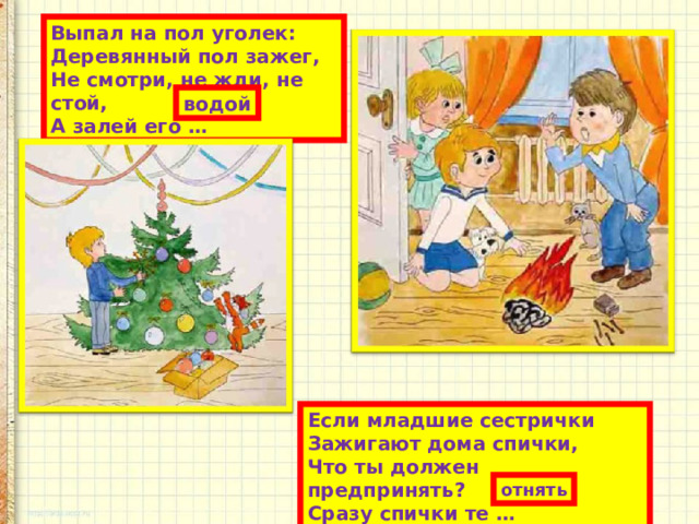 Выпал на пол уголек:  Деревянный пол зажег,  Не смотри, не жди, не стой,  А залей его … водой Если младшие сестрички  Зажигают дома спички,  Что ты должен предпринять?  Сразу спички те … отнять 