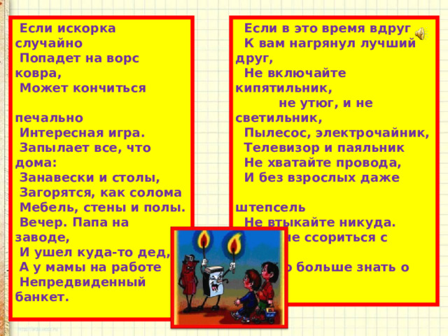  Если искорка случайно  Попадет на ворс ковра,  Может кончиться  печально  Интересная игра.  Запылает все, что дома:  Занавески и столы,  Загорятся, как солома  Мебель, стены и полы.  Вечер. Папа на заводе,  И ушел куда-то дед,  А у мамы на работе  Непредвиденный банкет.    Если в это время вдруг  К вам нагрянул лучший друг,  Не включайте кипятильник,  не утюг, и не светильник,  Пылесос, электрочайник,  Телевизор и паяльник  Не хватайте провода,  И без взрослых даже  штепсель  Не втыкайте никуда.  Чтоб не ссориться с огнем,  Нужно больше знать о нем.   
