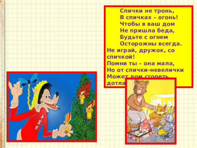  Спички не тронь,  В спичках – огонь!  Чтобы в ваш дом  Не пришла беда,  Будьте с огнем  Осторожны всегда.  Не играй, дружок, со спичкой!  Помни ты – она мала,  Но от спички-невелички  Может дом сгореть дотла. 