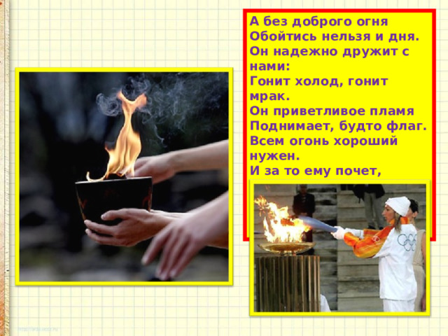 А без доброго огня  Обойтись нельзя и дня.  Он надежно дружит с нами:  Гонит холод, гонит мрак.  Он приветливое пламя  Поднимает, будто флаг.  Всем огонь хороший нужен.  И за то ему почет,  Что ребятам греет ужин,  Режет сталь и хлеб печет. 