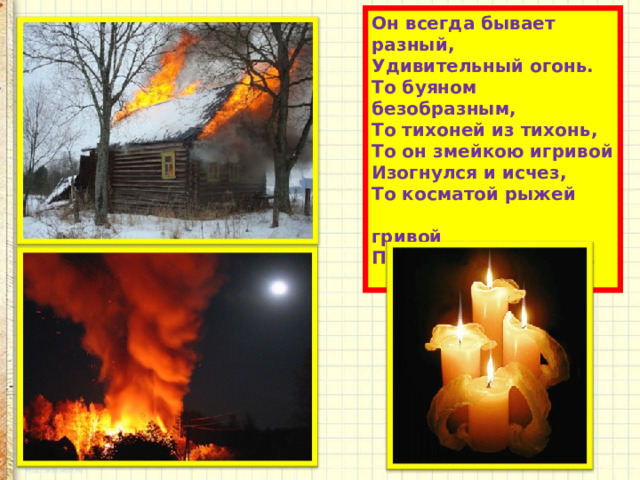 Он всегда бывает разный,  Удивительный огонь.  То буяном безобразным,  То тихоней из тихонь,  То он змейкою игривой  Изогнулся и исчез,  То косматой рыжей  гривой  Полыхает целый лес.   