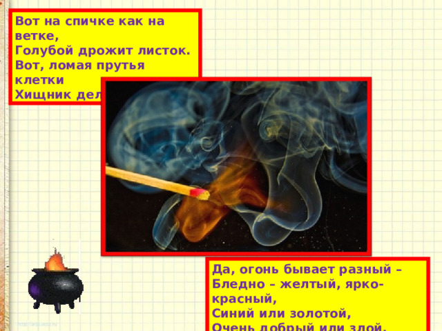 Вот на спичке как на ветке,  Голубой дрожит листок.  Вот, ломая прутья клетки  Хищник делает бросок! Да, огонь бывает разный –  Бледно – желтый, ярко-красный,  Синий или золотой,  Очень добрый или злой. 