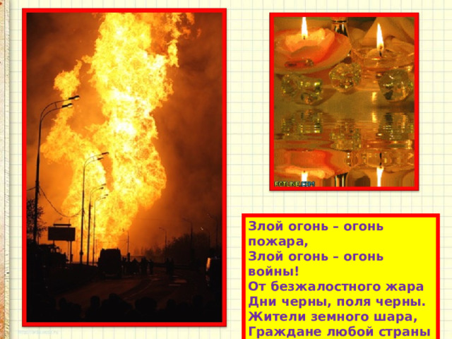 Злой огонь – огонь пожара,  Злой огонь – огонь войны!  От безжалостного жара  Дни черны, поля черны.  Жители земного шара,  Граждане любой страны  Злой огонь гасить должны! 