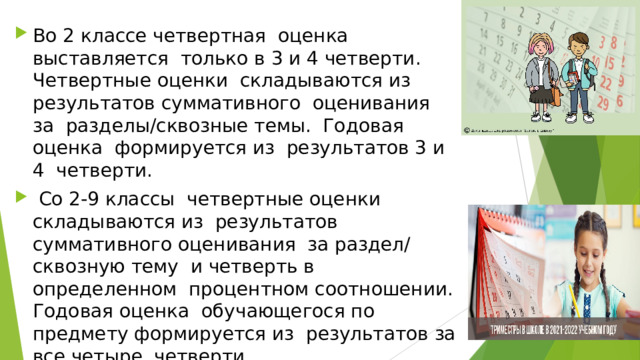 Во 2 классе четвертная оценка выставляется только в 3 и 4 четверти. Четвертные оценки складываются из результатов суммативного оценивания за разделы/сквозные темы. Годовая оценка формируется из результатов 3 и 4 четверти.  Со 2-9 классы четвертные оценки складываются из результатов суммативного оценивания за раздел/ сквозную тему и четверть в определенном процентном соотношении. Годовая оценка обучающегося по предмету формируется из результатов за все четыре четверти. 