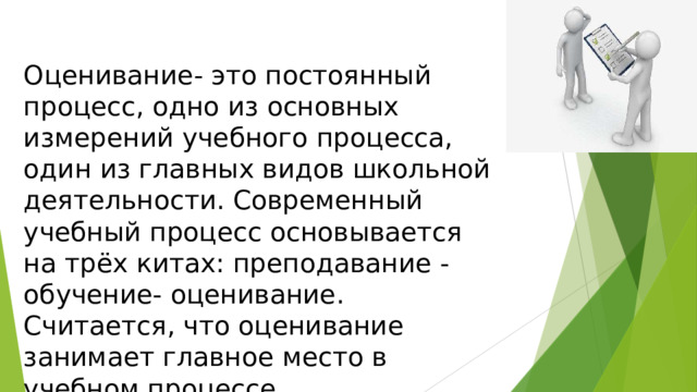 Оценивание- это постоянный процесс, одно из основных измерений учебного процесса, один из главных видов школьной деятельности. Современный учебный процесс основывается на трёх китах: преподавание - обучение- оценивание. Считается, что оценивание занимает главное место в учебном процессе. 