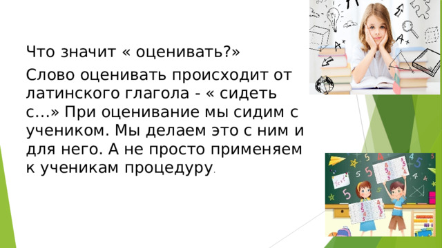 Что значит « оценивать?» Слово оценивать происходит от латинского глагола - « сидеть с…» При оценивание мы сидим с учеником. Мы делаем это с ним и для него. А не просто применяем к ученикам процедуру . 